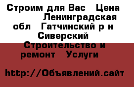 Строим для Вас › Цена ­ 1 000 - Ленинградская обл., Гатчинский р-н, Сиверский  Строительство и ремонт » Услуги   